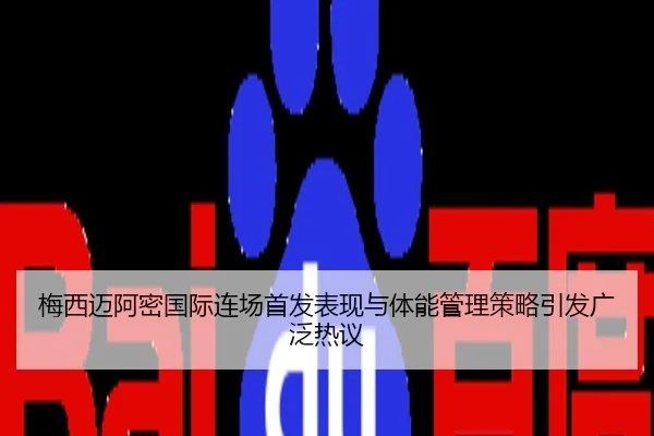 梅西迈阿密国际连场首发表现与体能管理策略引发广泛热议 - huatihui