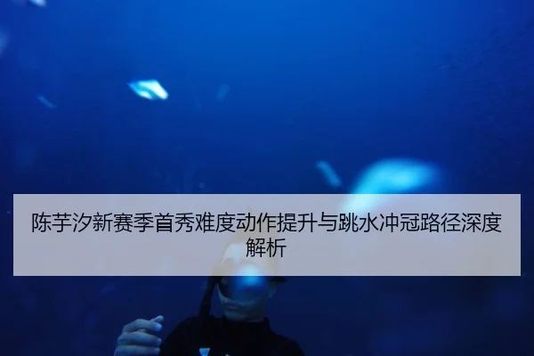 陈芋汐新赛季首秀难度动作提升与跳水冲冠路径深度解析 - huatihui
